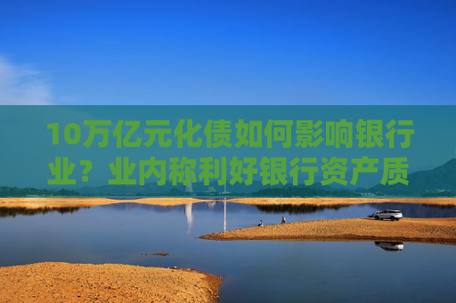 10万亿元化债如何影响银行业？业内称利好银行资产质量改善