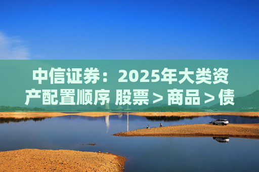 中信证券：2025年大类资产配置顺序 股票＞商品＞债券