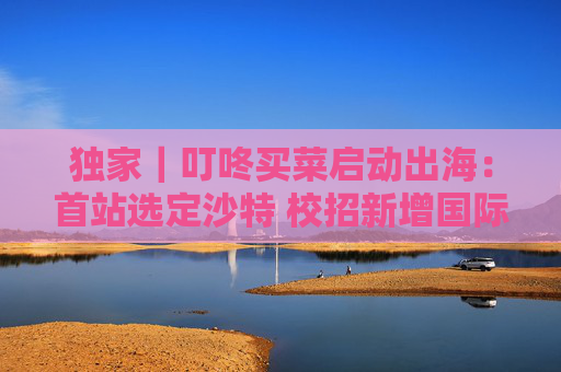 独家｜叮咚买菜启动出海：首站选定沙特 校招新增国际管培岗