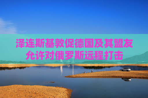 泽连斯基敦促德国及其盟友允许对俄罗斯远程打击