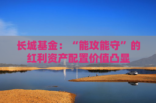 长城基金：“能攻能守”的红利资产配置价值凸显