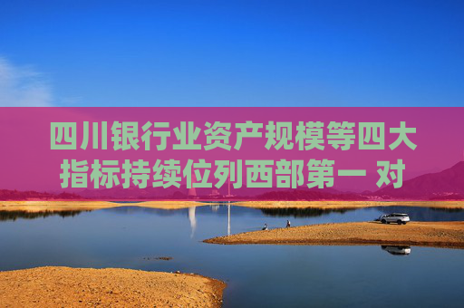 四川银行业资产规模等四大指标持续位列西部第一 对房地产“白名单”项目已放款超1600亿元