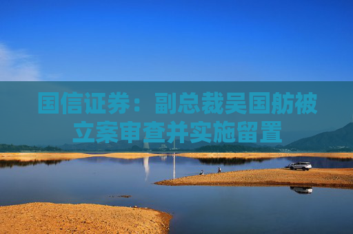 国信证券：副总裁吴国舫被立案审查并实施留置