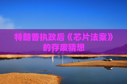特朗普执政后《芯片法案》的存废猜想