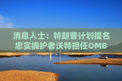 消息人士：特朗普计划提名忠实拥护者沃特担任OMB主任