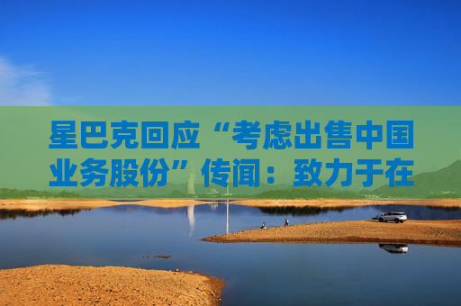 星巴克回应“考虑出售中国业务股份”传闻：致力于在华发展，正努力寻找最佳增长道路