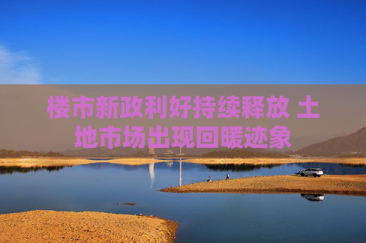 楼市新政利好持续释放 土地市场出现回暖迹象