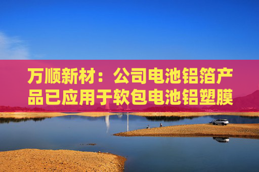 万顺新材：公司电池铝箔产品已应用于软包电池铝塑膜