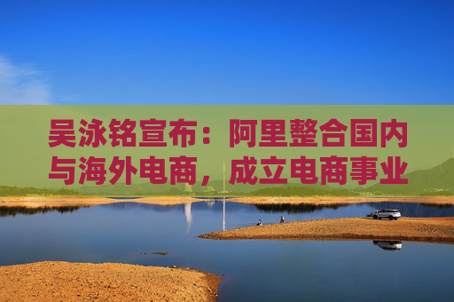 吴泳铭宣布：阿里整合国内与海外电商，成立电商事业群