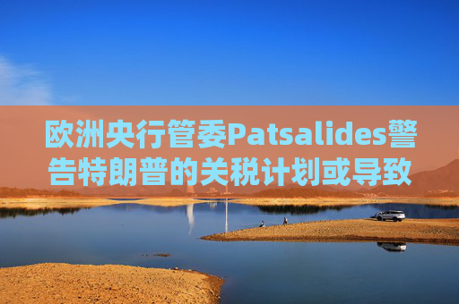 欧洲央行管委Patsalides警告特朗普的关税计划或导致欧洲陷入滞胀