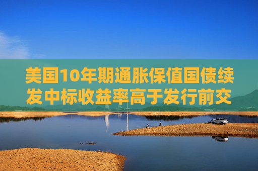 美国10年期通胀保值国债续发中标收益率高于发行前交易水平