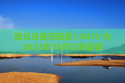 欧元兑美元跌至1.0475 为2023年10月以来最低