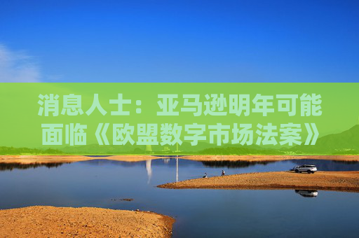 消息人士：亚马逊明年可能面临《欧盟数字市场法案》的调查