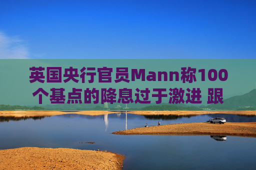 英国央行官员Mann称100个基点的降息过于激进 跟多数同僚看法相左