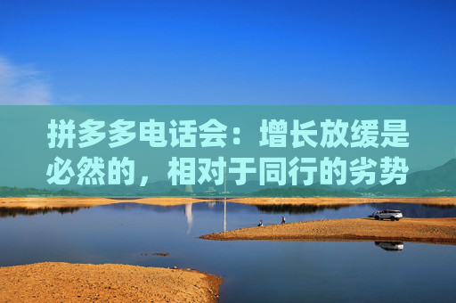 拼多多电话会：增长放缓是必然的，相对于同行的劣势将会在一段时间内显著存在