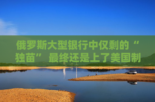 俄罗斯大型银行中仅剩的“独苗” 最终还是上了美国制裁名单！