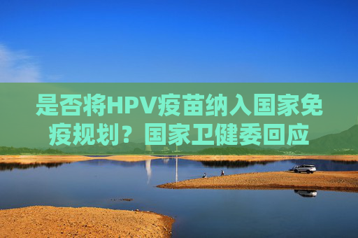 是否将HPV疫苗纳入国家免疫规划？国家卫健委回应