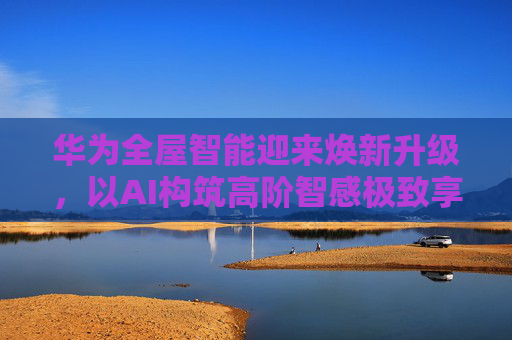 华为全屋智能迎来焕新升级，以AI构筑高阶智感极致享受