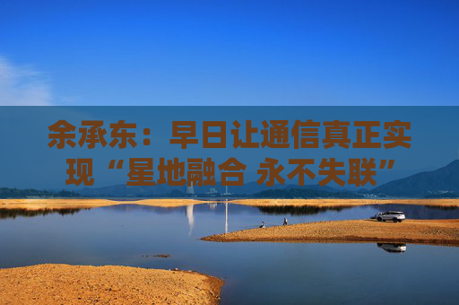 余承东：早日让通信真正实现“星地融合 永不失联”