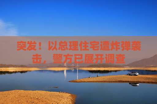 突发！以总理住宅遭炸弹袭击，警方已展开调查