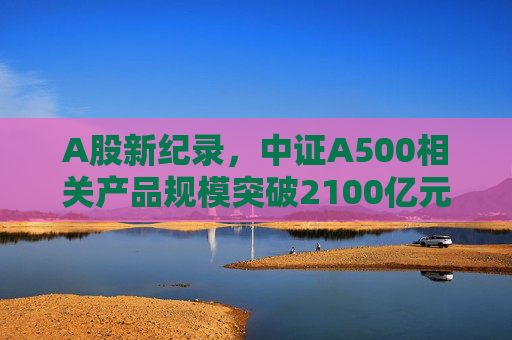 A股新纪录，中证A500相关产品规模突破2100亿元