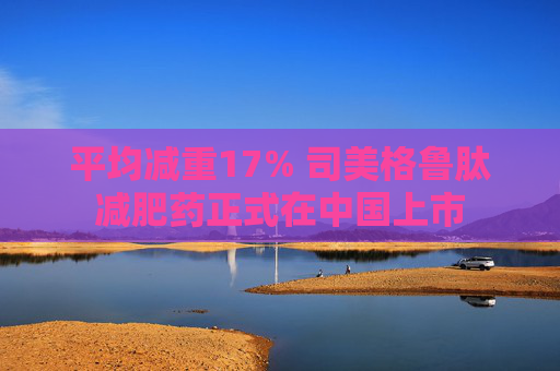 平均减重17% 司美格鲁肽减肥药正式在中国上市