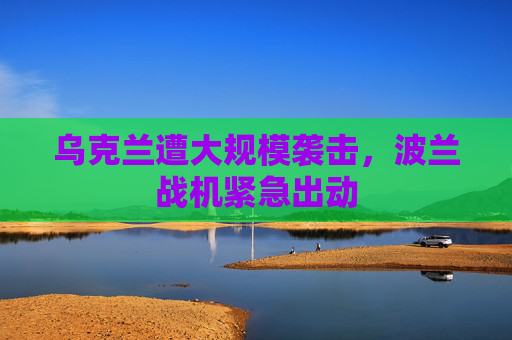 乌克兰遭大规模袭击，波兰战机紧急出动
