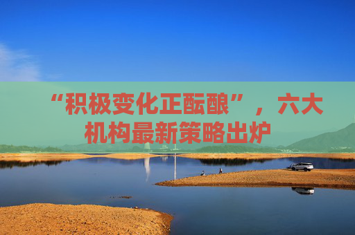 “积极变化正酝酿”，六大机构最新策略出炉