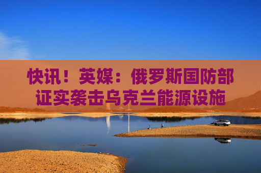 快讯!英媒:俄罗斯国防部证实袭击乌克兰能源设施