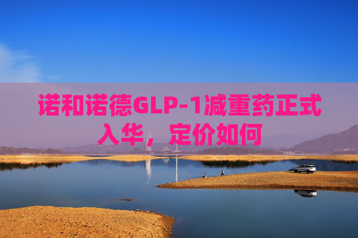 诺和诺德GLP-1减重药正式入华，定价如何