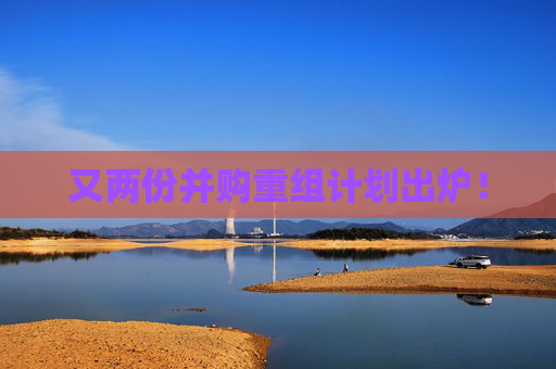 又两份并购重组计划出炉！