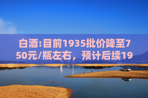 白酒:目前1935批价降至750元/瓶左右，预计后续1935批价向下空间不大