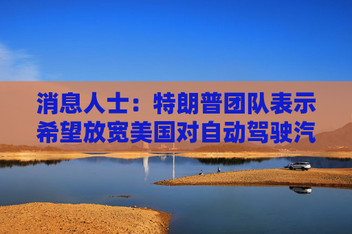 消息人士:特朗普团队表示希望放宽美国对自动驾驶汽车的规定