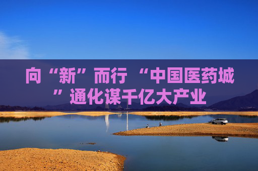 向“新”而行 “中国医药城”通化谋千亿大产业