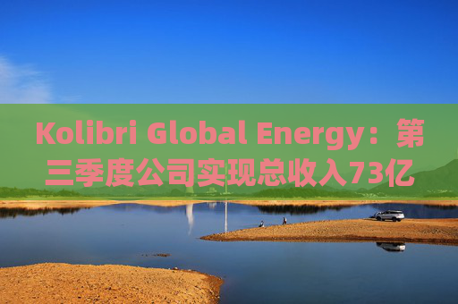 Kolibri Global Energy：第三季度公司实现总收入73亿元，平均产量增长11%至3032桶/日