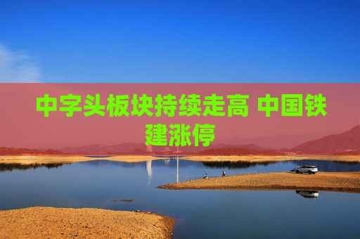 中字头板块持续走高 中国铁建涨停