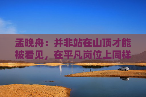 孟晚舟：并非站在山顶才能被看见，在平凡岗位上同样可以成就非凡价值