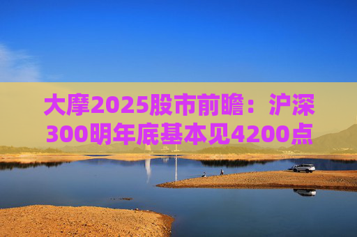 大摩2025股市前瞻：沪深300明年底基本见4200点，恒指见19400点与现价几乎“原地踏步”