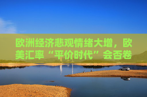 欧洲经济悲观情绪大增，欧美汇率“平价时代”会否卷土重来？