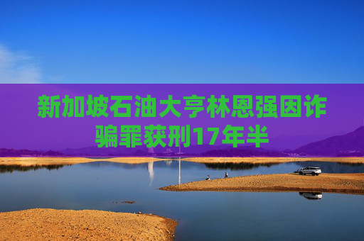 新加坡石油大亨林恩强因诈骗罪获刑17年半