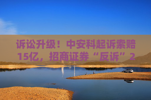 诉讼升级！中安科起诉索赔15亿，招商证券“反诉”2.87亿