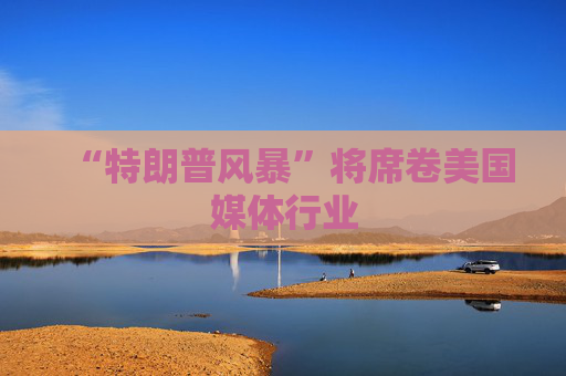 “特朗普风暴”将席卷美国媒体行业
