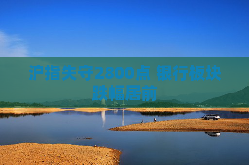 沪指失守2800点 银行板块跌幅居前