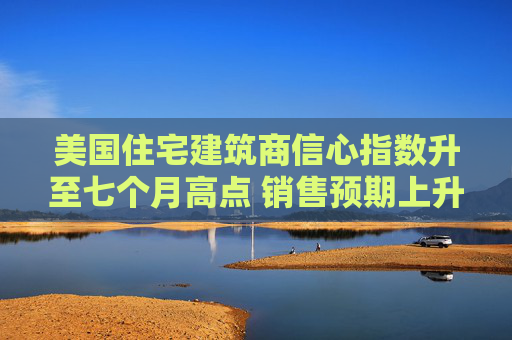 美国住宅建筑商信心指数升至七个月高点 销售预期上升