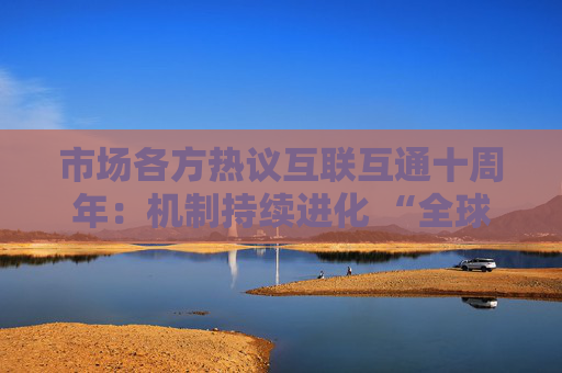 市场各方热议互联互通十周年：机制持续进化 “全球投资者都非常欣赏”