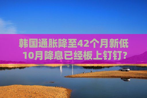 韩国通胀降至42个月新低 10月降息已经板上钉钉？