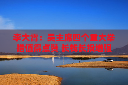 李大霄：吴主席四个重大举措值得点赞 长钱长投增强股市内在稳定性 若加大落实力度中国股市稳定值得期待