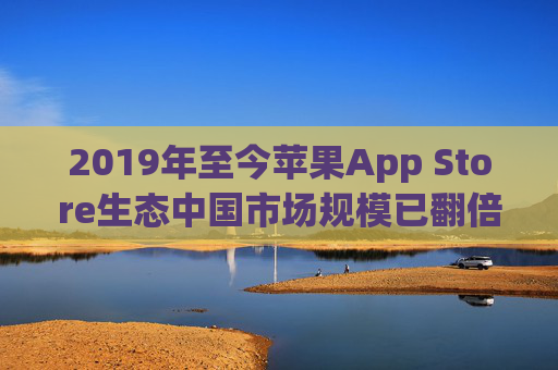 2019年至今苹果App Store生态中国市场规模已翻倍