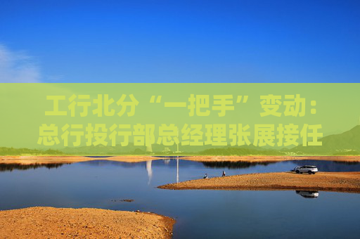 工行北分“一把手”变动：总行投行部总经理张展接任