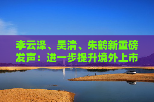 李云泽、吴清、朱鹤新重磅发声：进一步提升境外上市备案效率，继续拓展与境外市场互联互通